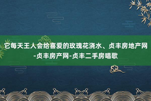 它每天王人会给喜爱的玫瑰花浇水、贞丰房地产网-贞丰房产网-贞丰二手房唱歌